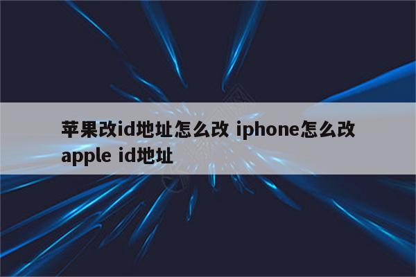 苹果改id地址怎么改 iphone怎么改apple id地址