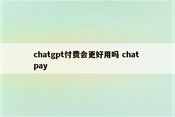 chatgpt付费会更好用吗 chat pay