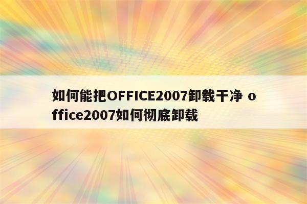 如何能把OFFICE2007卸载干净 office2007如何彻底卸载