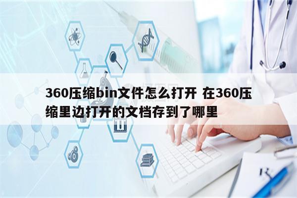 360压缩bin文件怎么打开 在360压缩里边打开的文档存到了哪里