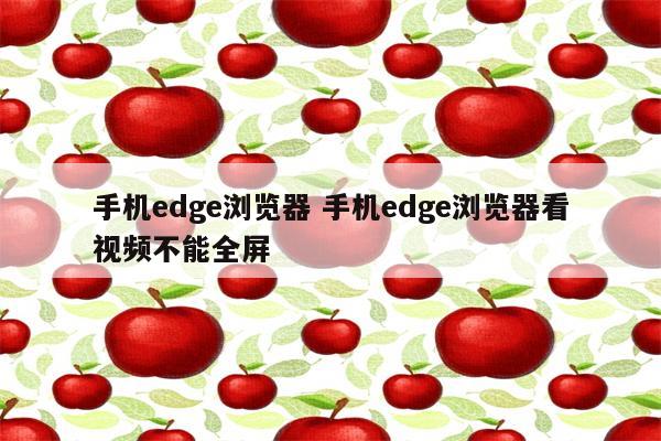 手机edge浏览器 手机edge浏览器看视频不能全屏