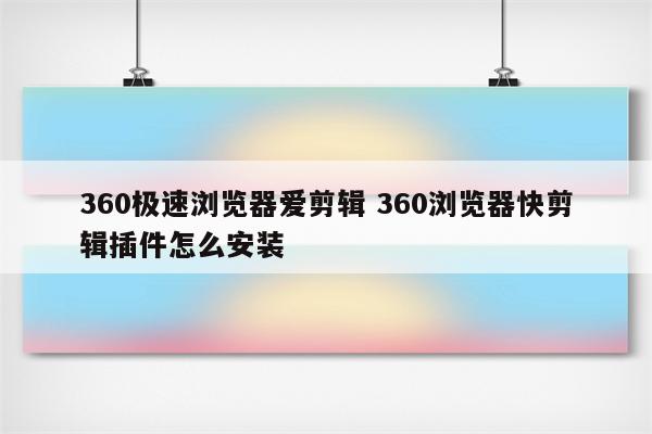 360极速浏览器爱剪辑 360浏览器快剪辑插件怎么安装