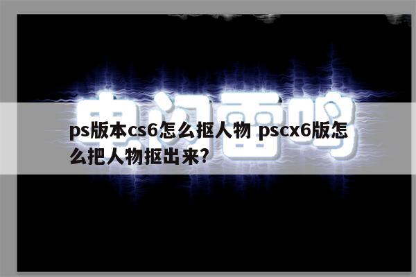 ps版本cs6怎么抠人物 pscx6版怎么把人物抠出来?