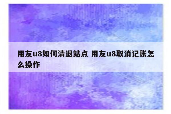 用友u8如何清退站点 用友u8取消记账怎么操作