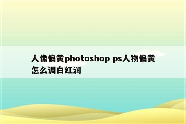 人像偏黄photoshop ps人物偏黄怎么调白红润