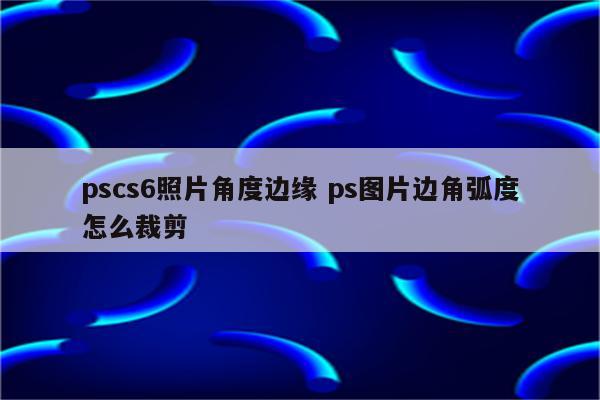 pscs6照片角度边缘 ps图片边角弧度怎么裁剪