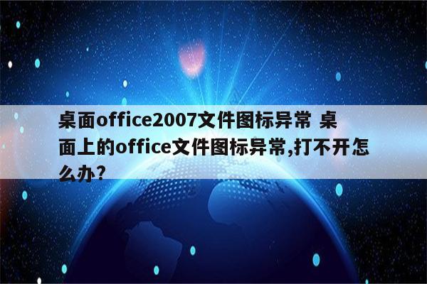 桌面office2007文件图标异常 桌面上的office文件图标异常,打不开怎么办?