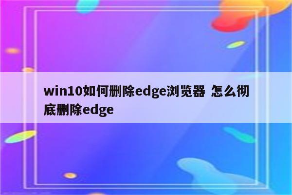 win10如何删除edge浏览器 怎么彻底删除edge