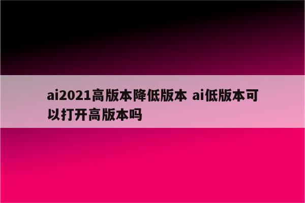 ai2021高版本降低版本 ai低版本可以打开高版本吗
