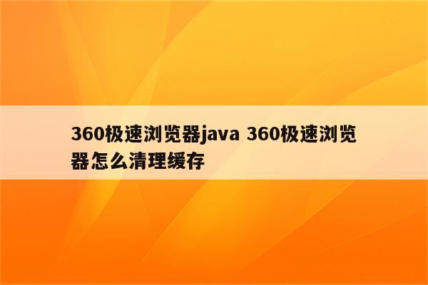360极速浏览器java 360极速浏览器怎么清理缓存