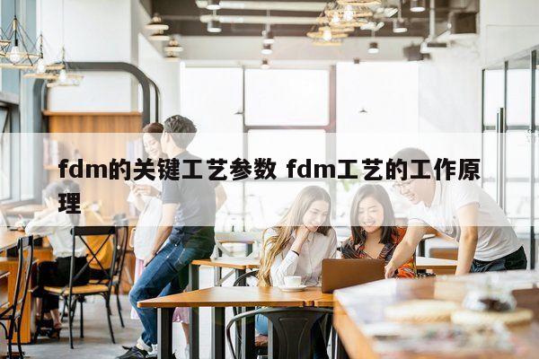 fdm的关键工艺参数 fdm工艺的工作原理
