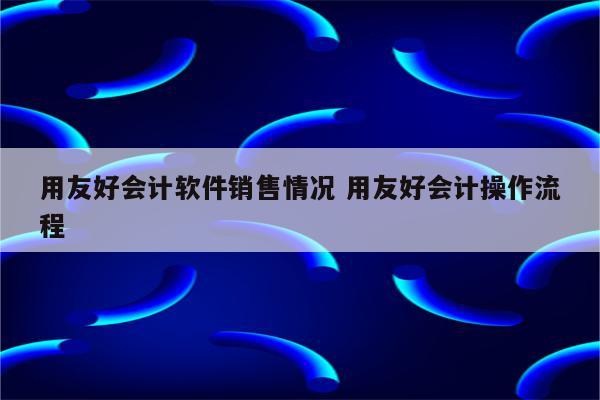 用友好会计软件销售情况 用友好会计操作流程