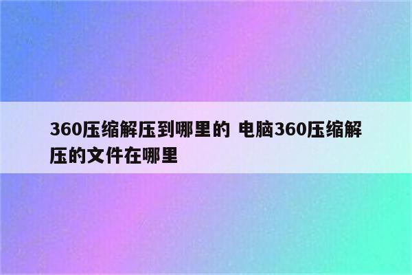 360压缩解压到哪里的 电脑360压缩解压的文件在哪里