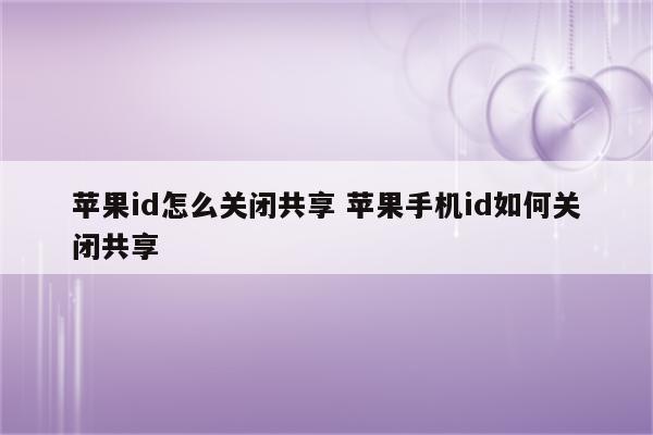 苹果id怎么关闭共享 苹果手机id如何关闭共享