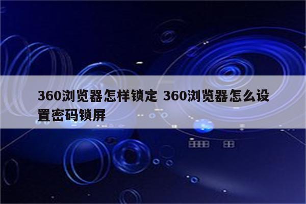 360浏览器怎样锁定 360浏览器怎么设置密码锁屏
