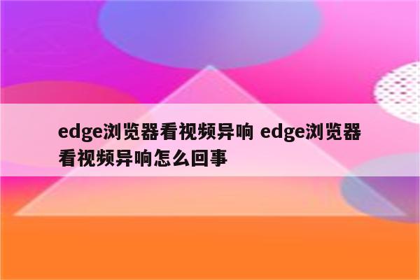edge浏览器看视频异响 edge浏览器看视频异响怎么回事