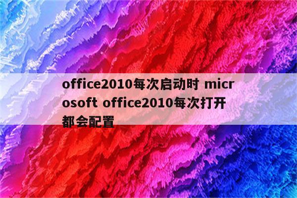 office2010每次启动时 microsoft office2010每次打开都会配置