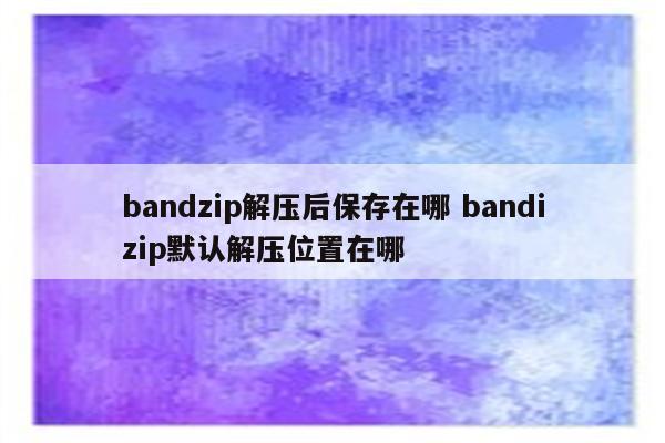 bandzip解压后保存在哪 bandizip默认解压位置在哪