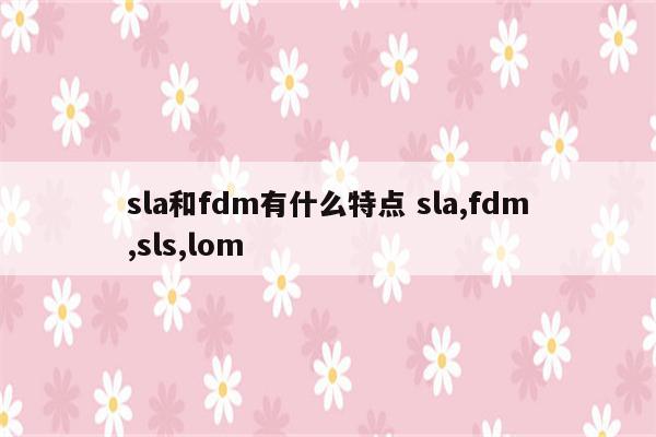 sla和fdm有什么特点 sla,fdm,sls,lom