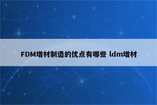 FDM增材制造的优点有哪些 ldm增材