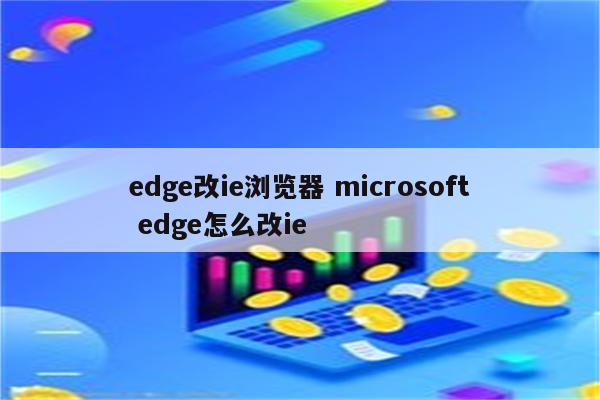 edge改ie浏览器 microsoft edge怎么改ie