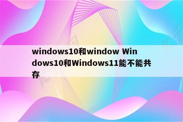 windows10和window Windows10和Windows11能不能共存