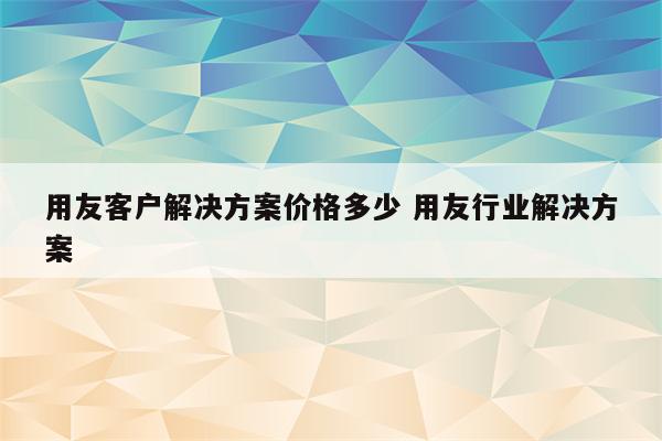 用友客户解决方案价格多少 用友行业解决方案