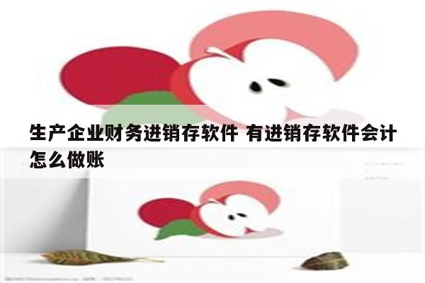 生产企业财务进销存软件 有进销存软件会计怎么做账