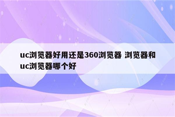 uc浏览器好用还是360浏览器 浏览器和uc浏览器哪个好