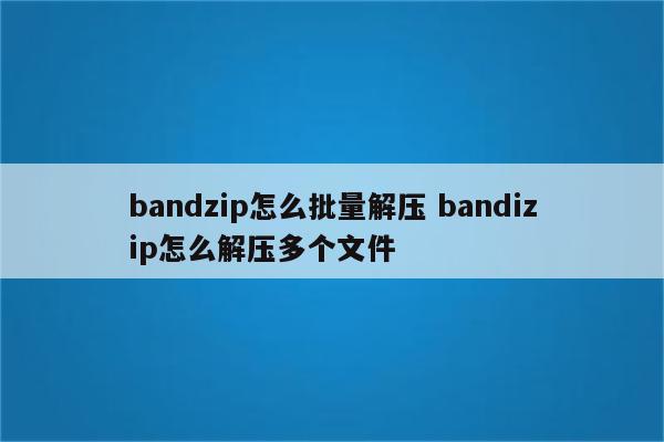 bandzip怎么批量解压 bandizip怎么解压多个文件