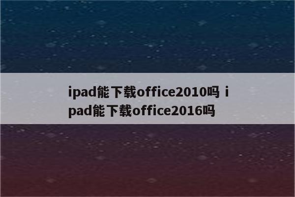ipad能下载office2010吗 ipad能下载office2016吗