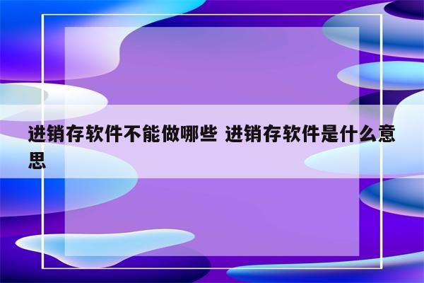 进销存软件不能做哪些 进销存软件是什么意思