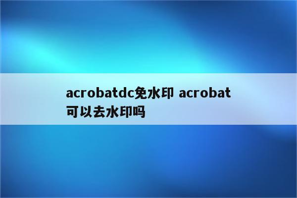 acrobatdc免水印 acrobat可以去水印吗