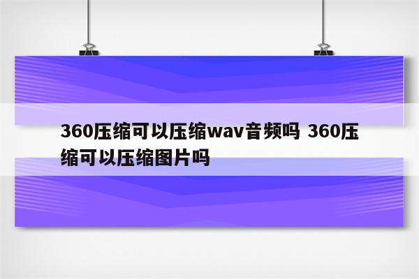 360压缩可以压缩wav音频吗 360压缩可以压缩图片吗