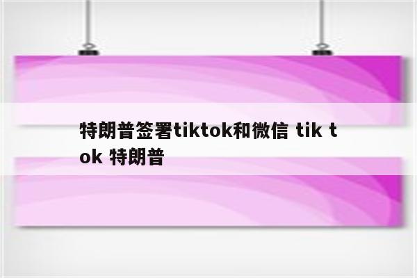 特朗普签署tiktok和微信 tik tok 特朗普