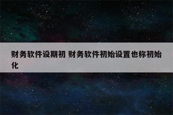 财务软件设期初 财务软件初始设置也称初始化