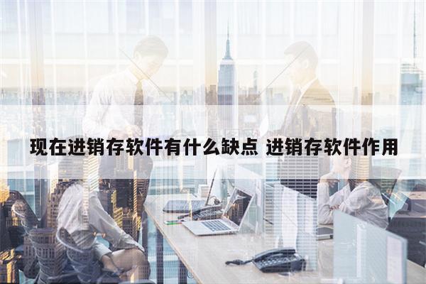 现在进销存软件有什么缺点 进销存软件作用