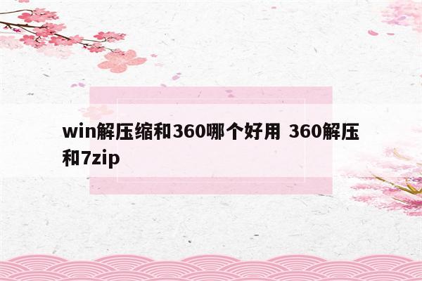 win解压缩和360哪个好用 360解压和7zip