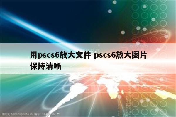 用pscs6放大文件 pscs6放大图片保持清晰