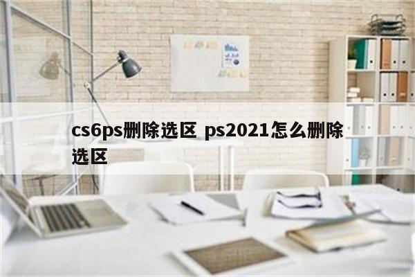 cs6ps删除选区 ps2021怎么删除选区