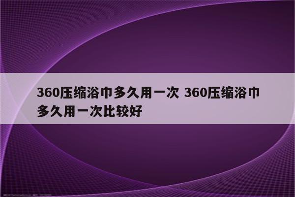 360压缩浴巾多久用一次 360压缩浴巾多久用一次比较好