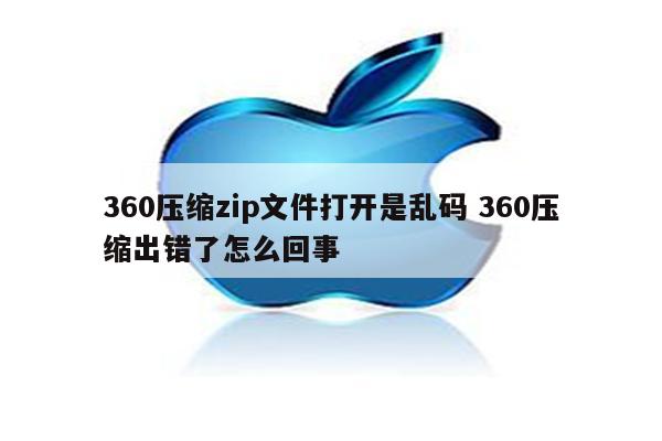 360压缩zip文件打开是乱码 360压缩出错了怎么回事
