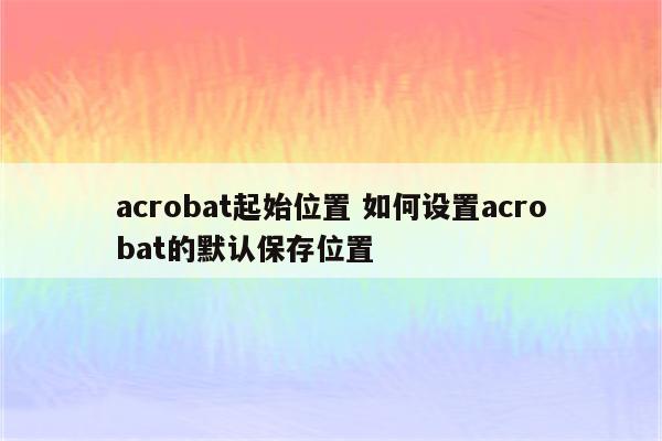 acrobat起始位置 如何设置acrobat的默认保存位置