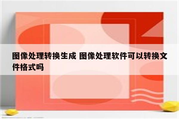 图像处理转换生成 图像处理软件可以转换文件格式吗