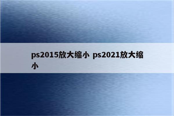 ps2015放大缩小 ps2021放大缩小