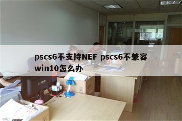 pscs6不支持NEF pscs6不兼容win10怎么办