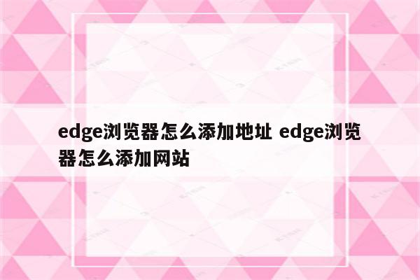 edge浏览器怎么添加地址 edge浏览器怎么添加网站