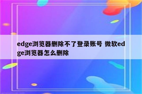 edge浏览器删除不了登录账号 微软edge浏览器怎么删除