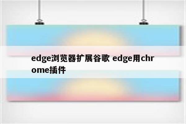 edge浏览器扩展谷歌 edge用chrome插件