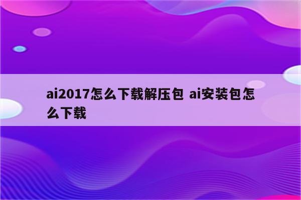 ai2017怎么下载解压包 ai安装包怎么下载